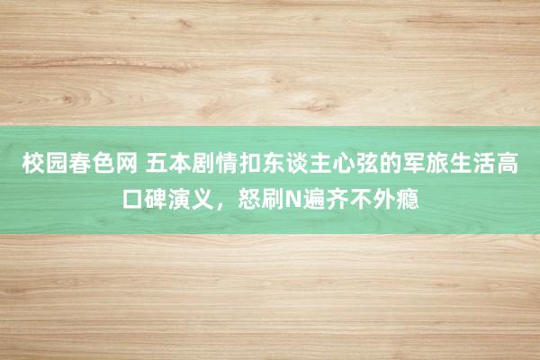 校园春色网 五本剧情扣东谈主心弦的军旅生活高口碑演义，怒刷N遍齐不外瘾