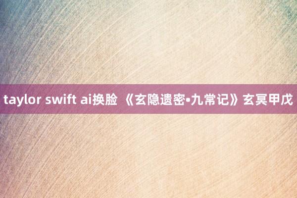 taylor swift ai换脸 《玄隐遗密•九常记》玄冥甲戊