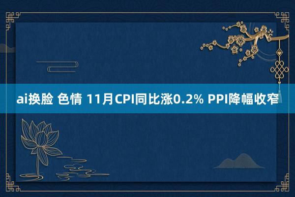 ai换脸 色情 11月CPI同比涨0.2% PPI降幅收窄