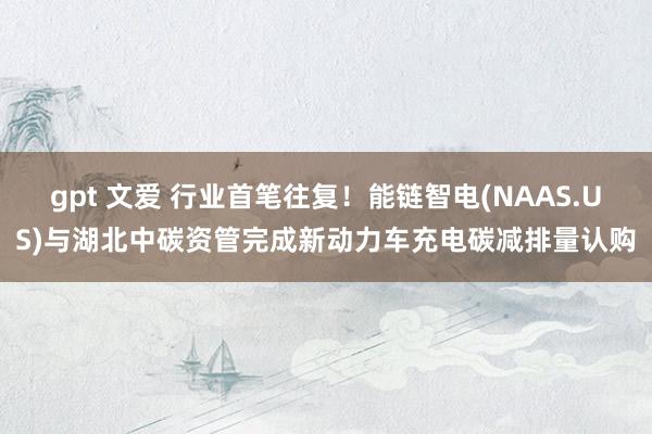 gpt 文爱 行业首笔往复！能链智电(NAAS.US)与湖北中碳资管完成新动力车充电碳减排量认购