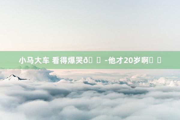 小马大车 看得爆哭😭他才20岁啊❗️