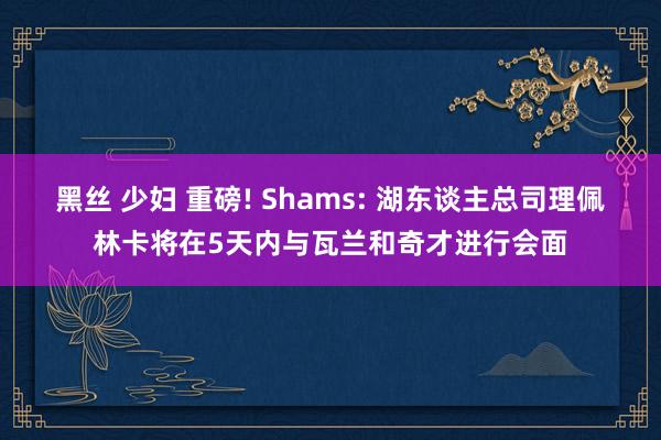 黑丝 少妇 重磅! Shams: 湖东谈主总司理佩林卡将在5天内与瓦兰和奇才进行会面