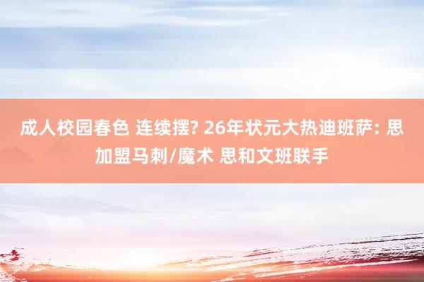 成人校园春色 连续摆? 26年状元大热迪班萨: 思加盟马刺/魔术 思和文班联手