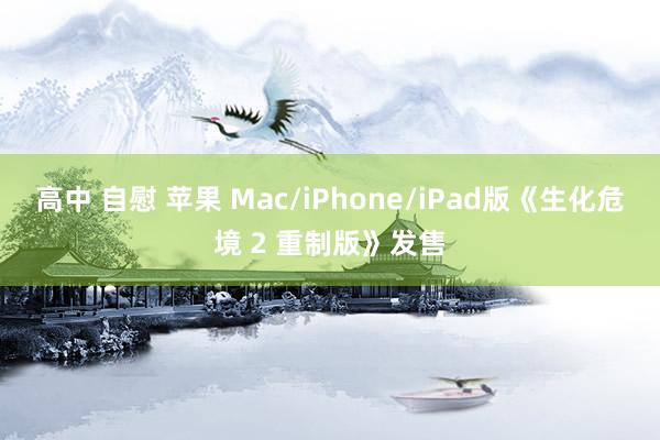 高中 自慰 苹果 Mac/iPhone/iPad版《生化危境 2 重制版》发售