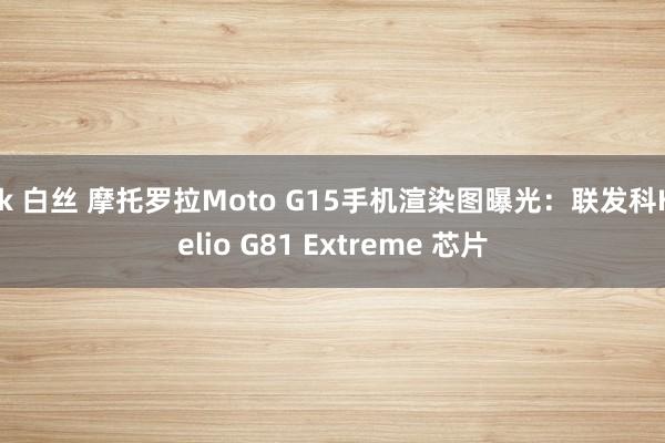 jk 白丝 摩托罗拉Moto G15手机渲染图曝光：联发科Helio G81 Extreme 芯片