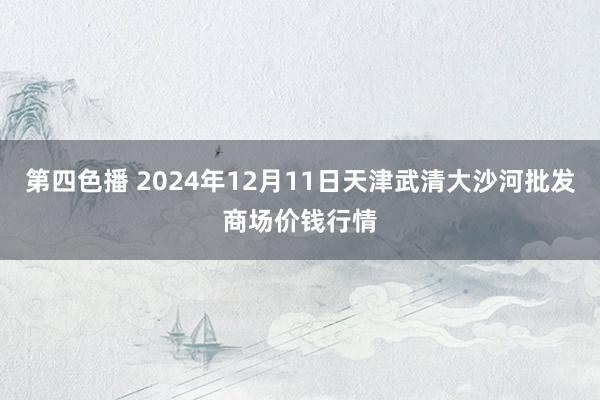 第四色播 2024年12月11日天津武清大沙河批发商场价钱行情