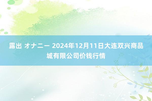 露出 オナニー 2024年12月11日大连双兴商品城有限公司价钱行情