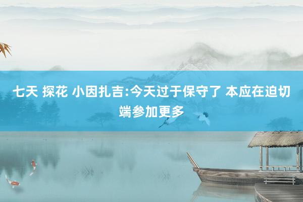 七天 探花 小因扎吉:今天过于保守了 本应在迫切端参加更多