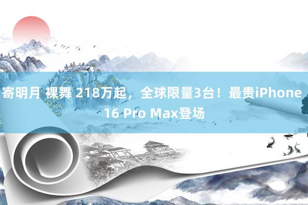 寄明月 裸舞 218万起，全球限量3台！最贵iPhone 16 Pro Max登场