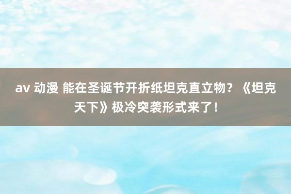 av 动漫 能在圣诞节开折纸坦克直立物？《坦克天下》极冷突袭形式来了！