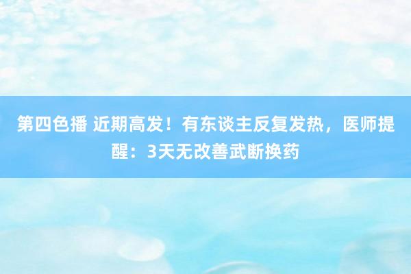 第四色播 近期高发！有东谈主反复发热，医师提醒：3天无改善武断换药