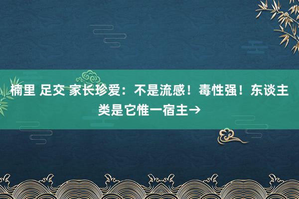 楠里 足交 家长珍爱：不是流感！毒性强！东谈主类是它惟一宿主→