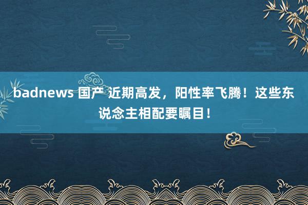 badnews 国产 近期高发，阳性率飞腾！这些东说念主相配要瞩目！