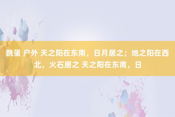 跳蛋 户外 天之阳在东南，日月居之；地之阳在西北，火石居之 天之阳在东南，日