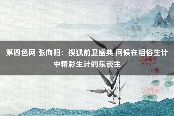 第四色网 张向阳：搜狐前卫盛典 问候在粗俗生计中精彩生计的东谈主