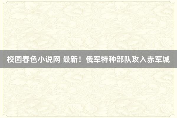 校园春色小说网 最新！俄军特种部队攻入赤军城