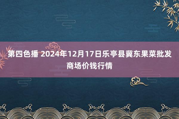 第四色播 2024年12月17日乐亭县冀东果菜批发商场价钱行情