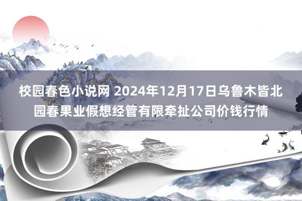 校园春色小说网 2024年12月17日乌鲁木皆北园春果业假想经管有限牵扯公司价钱行情