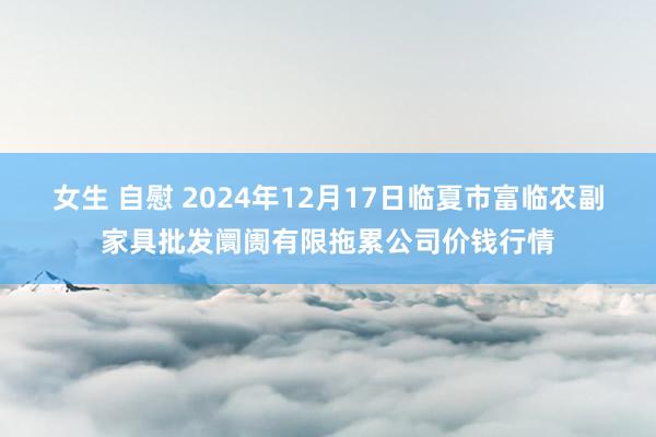 女生 自慰 2024年12月17日临夏市富临农副家具批发阛阓有限拖累公司价钱行情