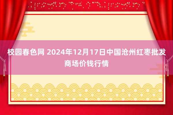 校园春色网 2024年12月17日中国沧州红枣批发商场价钱行情