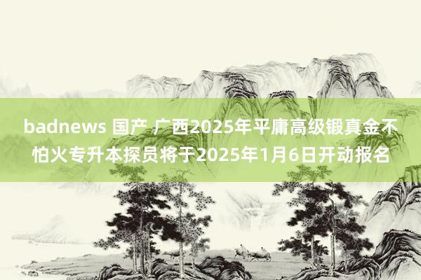 badnews 国产 广西2025年平庸高级锻真金不怕火专升本探员将于2025年1月6日开动报名