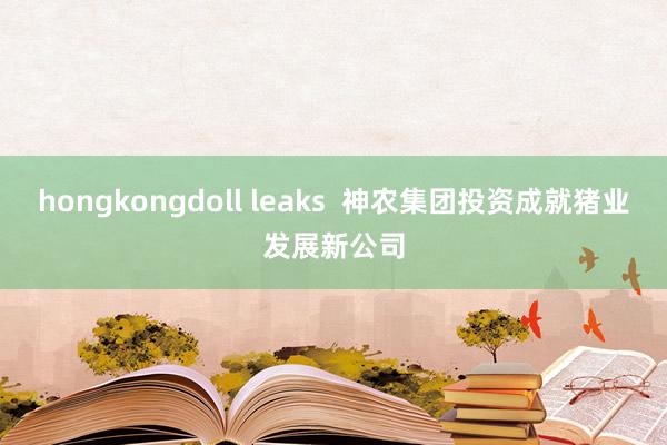 hongkongdoll leaks  神农集团投资成就猪业发展新公司