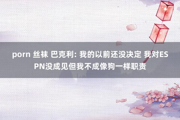 porn 丝袜 巴克利: 我的以前还没决定 我对ESPN没成见但我不成像狗一样职责