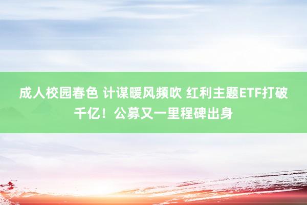 成人校园春色 计谋暖风频吹 红利主题ETF打破千亿！公募又一里程碑出身