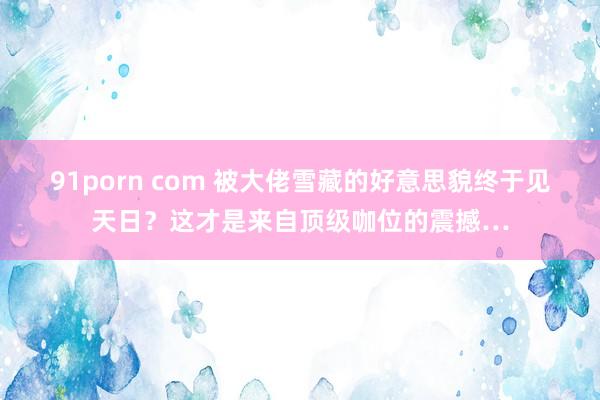 91porn com 被大佬雪藏的好意思貌终于见天日？这才是来自顶级咖位的震撼…