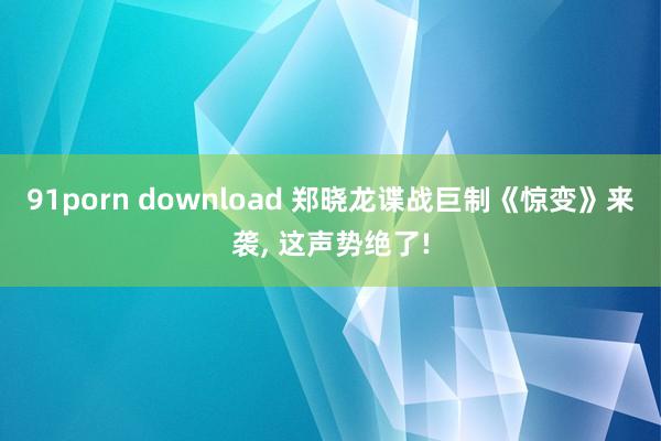 91porn download 郑晓龙谍战巨制《惊变》来袭， 这声势绝了!