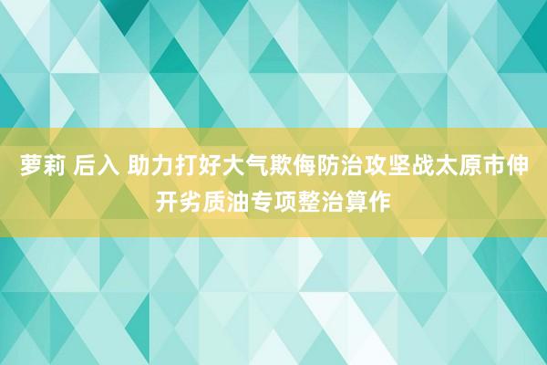 萝莉 后入 助力打好大气欺侮防治攻坚战太原市伸开劣质油专项整治算作