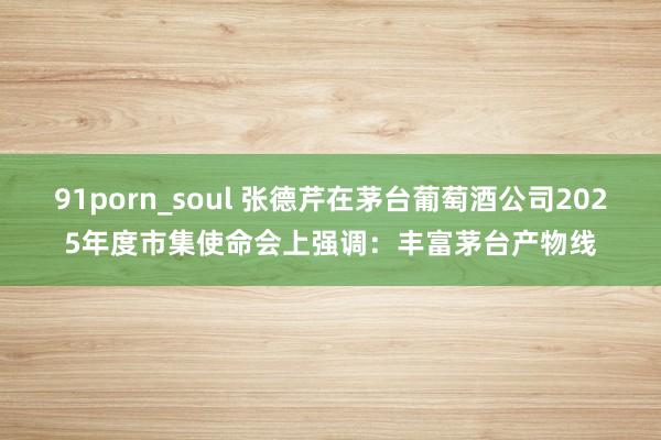 91porn_soul 张德芹在茅台葡萄酒公司2025年度市集使命会上强调：丰富茅台产物线