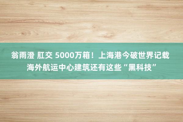 翁雨澄 肛交 5000万箱！上海港今破世界记载 海外航运中心建筑还有这些“黑科技”