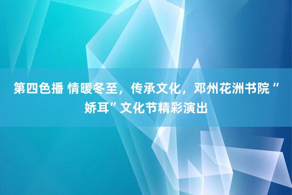 第四色播 情暖冬至，传承文化，邓州花洲书院“娇耳”文化节精彩演出