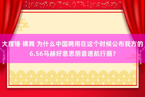 大摆锤 裸舞 为什么中国聘用在这个时候公布我方的6.56马赫好意思丽音速航行器？