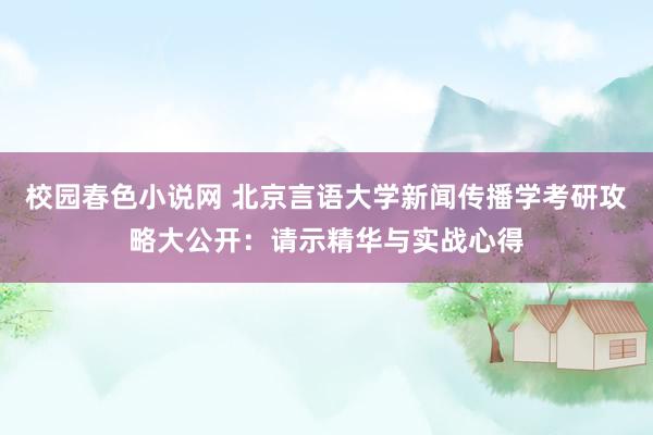 校园春色小说网 北京言语大学新闻传播学考研攻略大公开：请示精华与实战心得