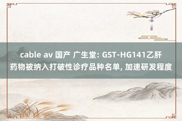 cable av 国产 广生堂: GST-HG141乙肝药物被纳入打破性诊疗品种名单， 加速研发程度