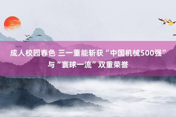 成人校园春色 三一重能斩获“中国机械500强”与“寰球一流”双重荣誉