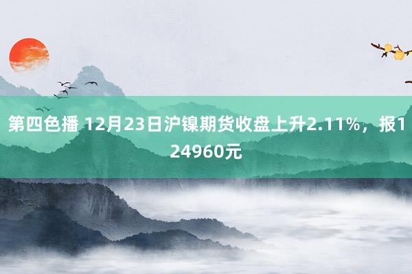 第四色播 12月23日沪镍期货收盘上升2.11%，报124960元