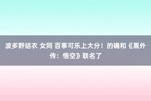 波多野结衣 女同 百事可乐上大分！的确和《黑外传：悟空》联名了