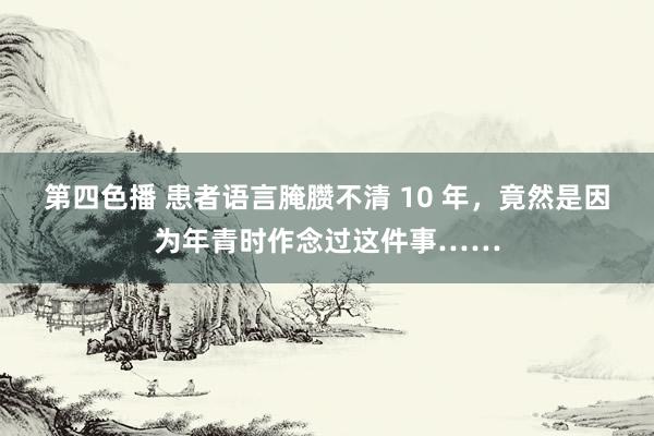 第四色播 患者语言腌臜不清 10 年，竟然是因为年青时作念过这件事……