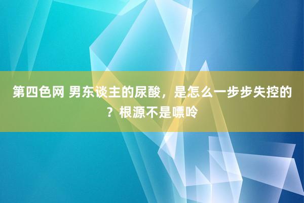 第四色网 男东谈主的尿酸，是怎么一步步失控的？根源不是嘌呤