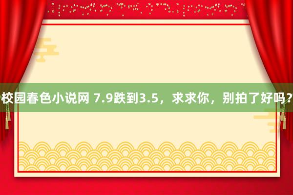 校园春色小说网 7.9跌到3.5，求求你，别拍了好吗？