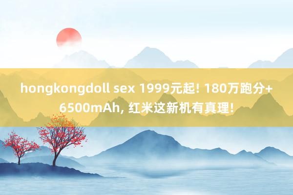 hongkongdoll sex 1999元起! 180万跑分+6500mAh， 红米这新机有真理!