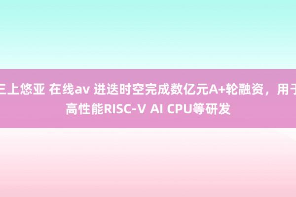 三上悠亚 在线av 进迭时空完成数亿元A+轮融资，用于高性能RISC-V AI CPU等研发