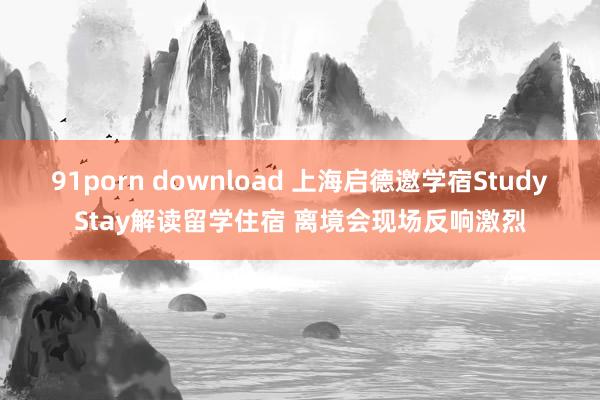 91porn download 上海启德邀学宿StudyStay解读留学住宿 离境会现场反响激烈