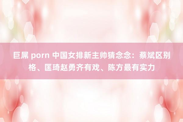 巨屌 porn 中国女排新主帅猜念念：蔡斌区别格、匡琦赵勇齐有戏、陈方最有实力