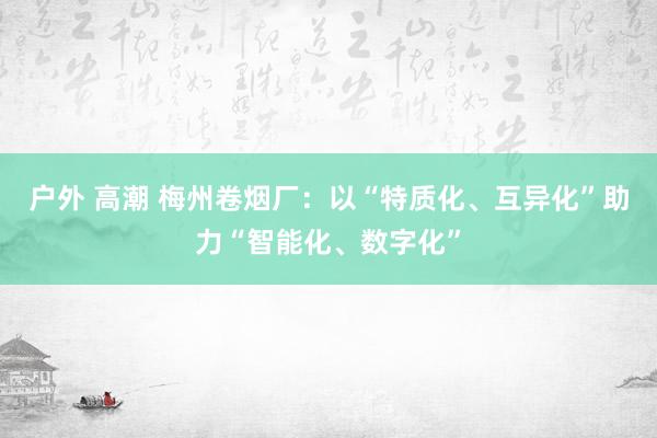 户外 高潮 梅州卷烟厂：以“特质化、互异化”助力“智能化、数字化”