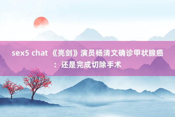 sex5 chat 《亮剑》演员杨清文确诊甲状腺癌：还是完成切除手术