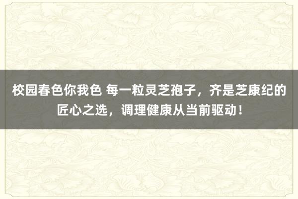 校园春色你我色 每一粒灵芝孢子，齐是芝康纪的匠心之选，调理健康从当前驱动！